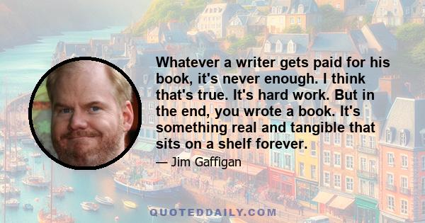 Whatever a writer gets paid for his book, it's never enough. I think that's true. It's hard work. But in the end, you wrote a book. It's something real and tangible that sits on a shelf forever.