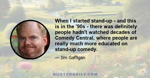 When I started stand-up - and this is in the '90s - there was definitely people hadn't watched decades of Comedy Central, where people are really much more educated on stand-up comedy.