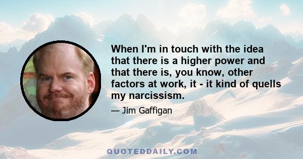 When I'm in touch with the idea that there is a higher power and that there is, you know, other factors at work, it - it kind of quells my narcissism.