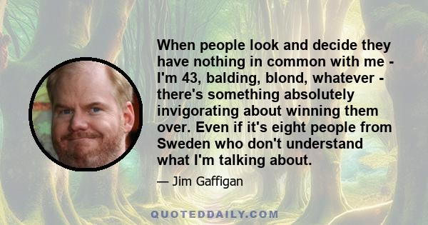 When people look and decide they have nothing in common with me - I'm 43, balding, blond, whatever - there's something absolutely invigorating about winning them over. Even if it's eight people from Sweden who don't