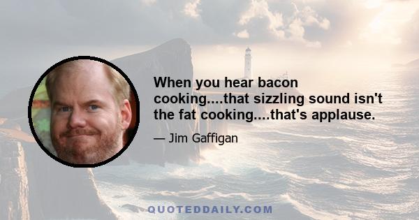 When you hear bacon cooking....that sizzling sound isn't the fat cooking....that's applause.