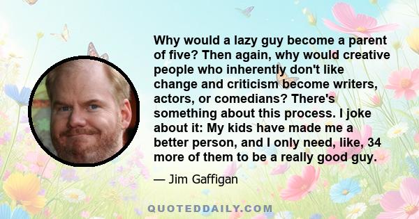 Why would a lazy guy become a parent of five? Then again, why would creative people who inherently don't like change and criticism become writers, actors, or comedians? There's something about this process. I joke about 