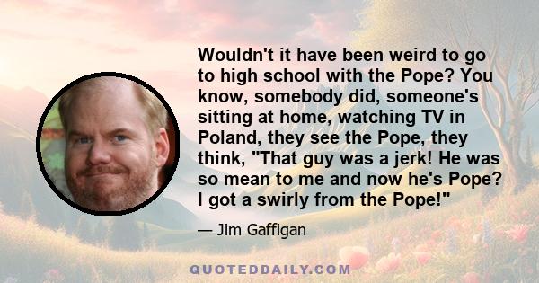 Wouldn't it have been weird to go to high school with the Pope? You know, somebody did, someone's sitting at home, watching TV in Poland, they see the Pope, they think, That guy was a jerk! He was so mean to me and now