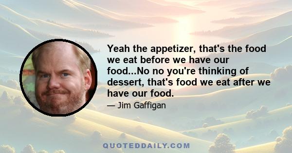 Yeah the appetizer, that's the food we eat before we have our food...No no you're thinking of dessert, that's food we eat after we have our food.