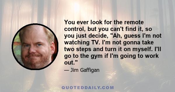 You ever look for the remote control, but you can't find it, so you just decide, Ah, guess I'm not watching TV. I'm not gonna take two steps and turn it on myself. I'll go to the gym if I'm going to work out.