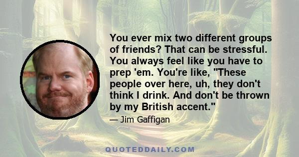 You ever mix two different groups of friends? That can be stressful. You always feel like you have to prep 'em. You're like, These people over here, uh, they don't think I drink. And don't be thrown by my British accent.