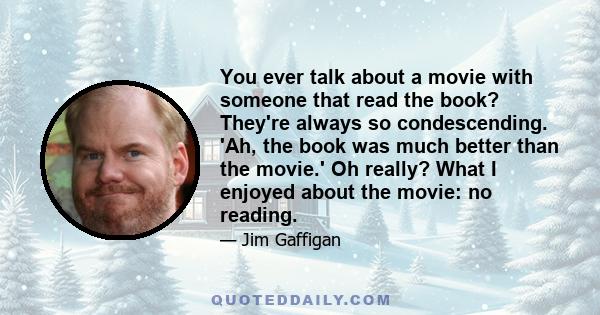 You ever talk about a movie with someone that read the book? They're always so condescending. 'Ah, the book was much better than the movie.' Oh really? What I enjoyed about the movie: no reading.