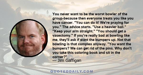 You never want to be the worst bowler of the group-because then everyone treats you like you have cancer. You can do it! We're praying for you. The advice starts. Use a heavier ball. Keep your arm straight. You should