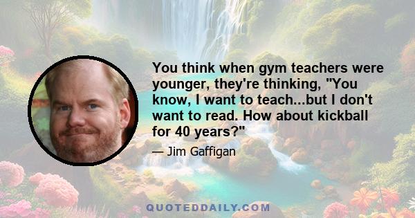 You think when gym teachers were younger, they're thinking, You know, I want to teach...but I don't want to read. How about kickball for 40 years?