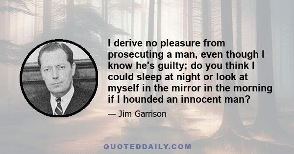 I derive no pleasure from prosecuting a man, even though I know he's guilty; do you think I could sleep at night or look at myself in the mirror in the morning if I hounded an innocent man?