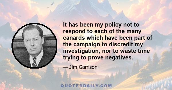 It has been my policy not to respond to each of the many canards which have been part of the campaign to discredit my investigation, nor to waste time trying to prove negatives.