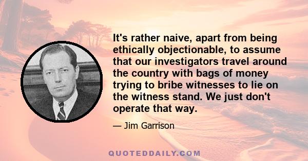 It's rather naive, apart from being ethically objectionable, to assume that our investigators travel around the country with bags of money trying to bribe witnesses to lie on the witness stand. We just don't operate