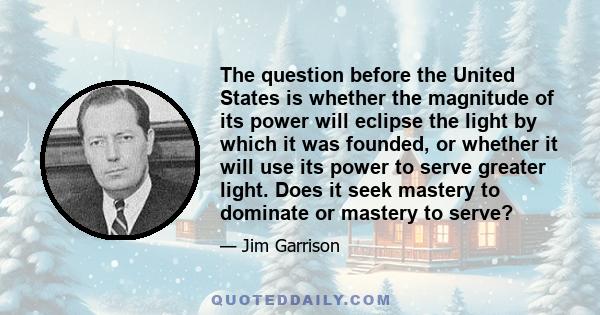 The question before the United States is whether the magnitude of its power will eclipse the light by which it was founded, or whether it will use its power to serve greater light. Does it seek mastery to dominate or