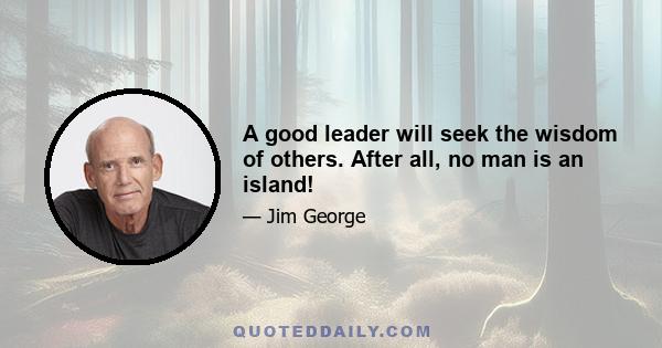 A good leader will seek the wisdom of others. After all, no man is an island!