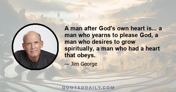 A man after God's own heart is... a man who yearns to please God, a man who desires to grow spiritually, a man who had a heart that obeys.