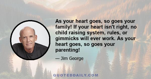 As your heart goes, so goes your family! If your heart isn't right, no child raising system, rules, or gimmicks will ever work. As your heart goes, so goes your parenting!