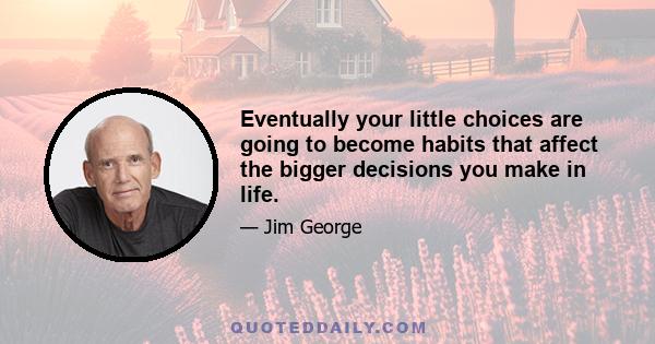 Eventually your little choices are going to become habits that affect the bigger decisions you make in life.