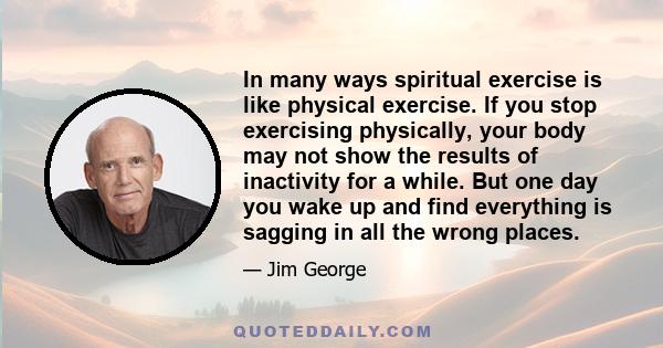 In many ways spiritual exercise is like physical exercise. If you stop exercising physically, your body may not show the results of inactivity for a while. But one day you wake up and find everything is sagging in all