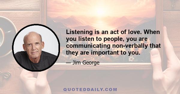 Listening is an act of love. When you listen to people, you are communicating non-verbally that they are important to you.