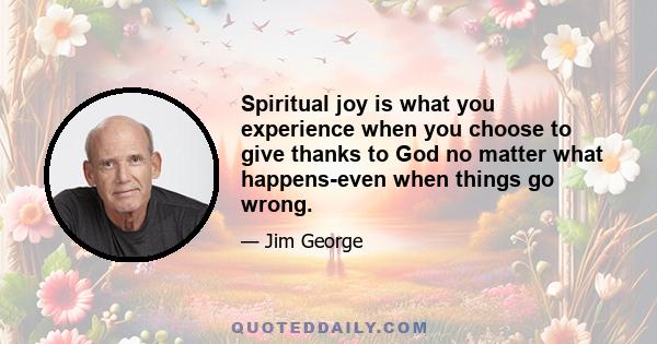 Spiritual joy is what you experience when you choose to give thanks to God no matter what happens-even when things go wrong.