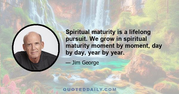 Spiritual maturity is a lifelong pursuit. We grow in spiritual maturity moment by moment, day by day, year by year.