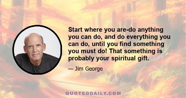 Start where you are-do anything you can do, and do everything you can do, until you find something you must do! That something is probably your spiritual gift.