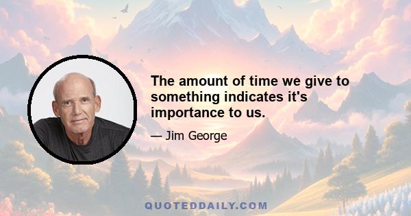 The amount of time we give to something indicates it's importance to us.