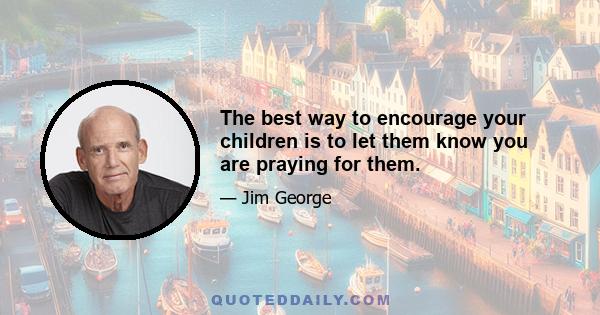 The best way to encourage your children is to let them know you are praying for them.