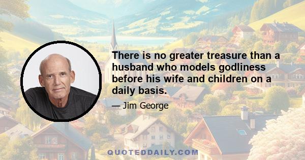 There is no greater treasure than a husband who models godliness before his wife and children on a daily basis.