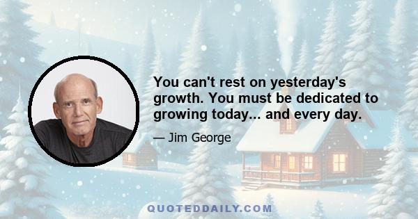 You can't rest on yesterday's growth. You must be dedicated to growing today... and every day.