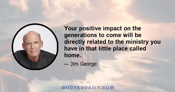 Your positive impact on the generations to come will be directly related to the ministry you have in that little place called home.