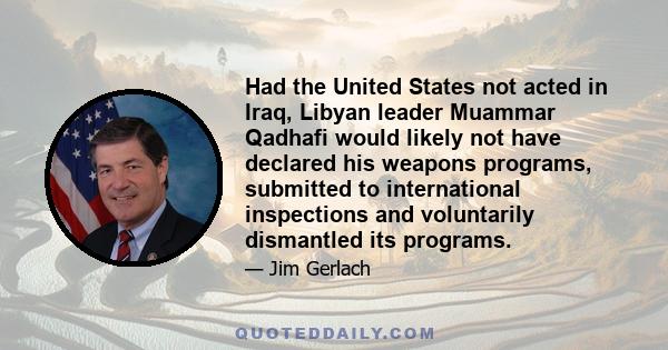 Had the United States not acted in Iraq, Libyan leader Muammar Qadhafi would likely not have declared his weapons programs, submitted to international inspections and voluntarily dismantled its programs.