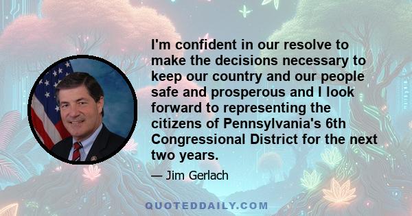 I'm confident in our resolve to make the decisions necessary to keep our country and our people safe and prosperous and I look forward to representing the citizens of Pennsylvania's 6th Congressional District for the