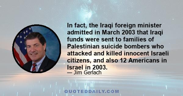 In fact, the Iraqi foreign minister admitted in March 2003 that Iraqi funds were sent to families of Palestinian suicide bombers who attacked and killed innocent Israeli citizens, and also 12 Americans in Israel in 2003.