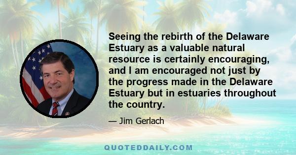 Seeing the rebirth of the Delaware Estuary as a valuable natural resource is certainly encouraging, and I am encouraged not just by the progress made in the Delaware Estuary but in estuaries throughout the country.