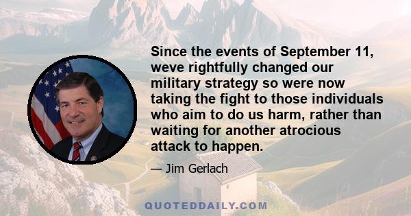 Since the events of September 11, weve rightfully changed our military strategy so were now taking the fight to those individuals who aim to do us harm, rather than waiting for another atrocious attack to happen.