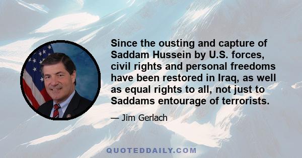 Since the ousting and capture of Saddam Hussein by U.S. forces, civil rights and personal freedoms have been restored in Iraq, as well as equal rights to all, not just to Saddams entourage of terrorists.