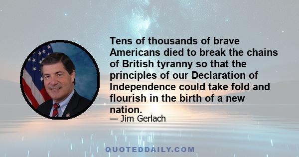 Tens of thousands of brave Americans died to break the chains of British tyranny so that the principles of our Declaration of Independence could take fold and flourish in the birth of a new nation.