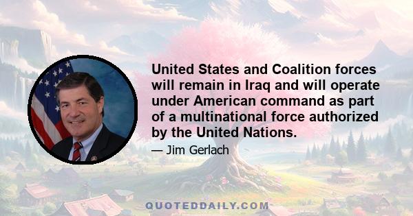 United States and Coalition forces will remain in Iraq and will operate under American command as part of a multinational force authorized by the United Nations.