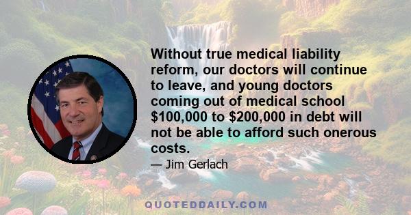 Without true medical liability reform, our doctors will continue to leave, and young doctors coming out of medical school $100,000 to $200,000 in debt will not be able to afford such onerous costs.