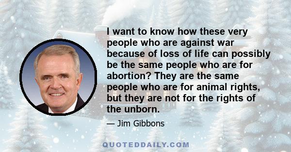 I want to know how these very people who are against war because of loss of life can possibly be the same people who are for abortion? They are the same people who are for animal rights, but they are not for the rights