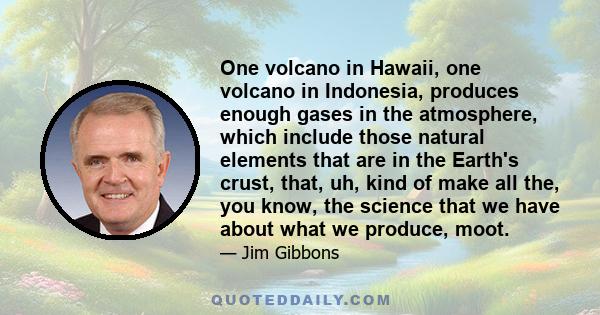 One volcano in Hawaii, one volcano in Indonesia, produces enough gases in the atmosphere, which include those natural elements that are in the Earth's crust, that, uh, kind of make all the, you know, the science that we 