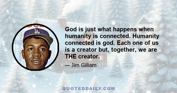 God is just what happens when humanity is connected. Humanity connected is god. Each one of us is a creator but, together, we are THE creator.