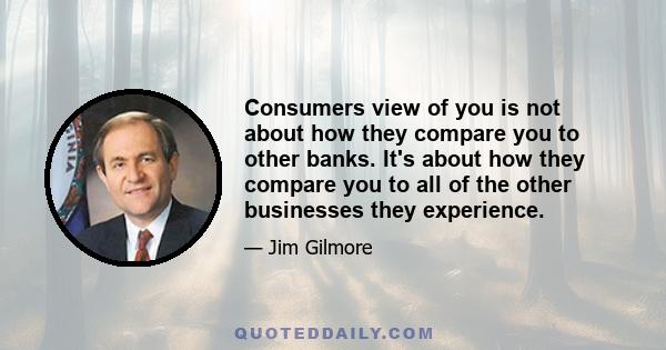 Consumers view of you is not about how they compare you to other banks. It's about how they compare you to all of the other businesses they experience.