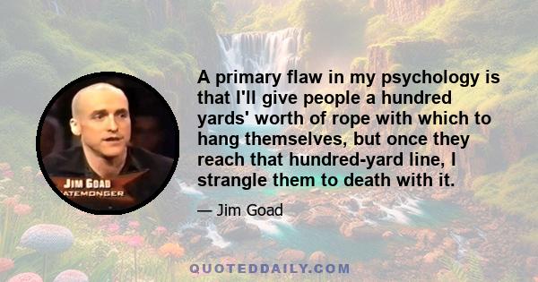 A primary flaw in my psychology is that I'll give people a hundred yards' worth of rope with which to hang themselves, but once they reach that hundred-yard line, I strangle them to death with it.