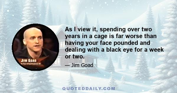 As I view it, spending over two years in a cage is far worse than having your face pounded and dealing with a black eye for a week or two.