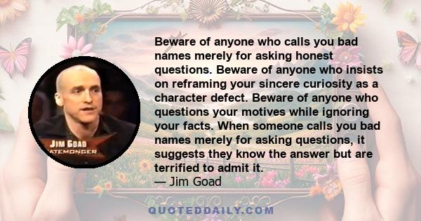 Beware of anyone who calls you bad names merely for asking honest questions. Beware of anyone who insists on reframing your sincere curiosity as a character defect. Beware of anyone who questions your motives while