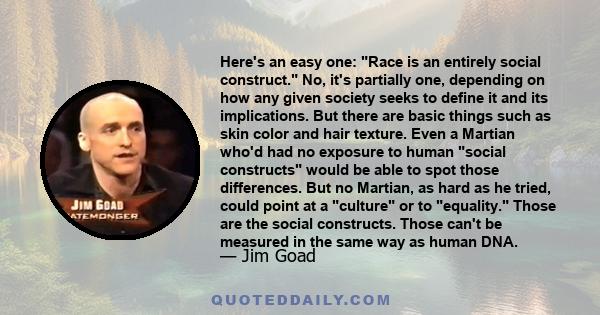 Here's an easy one: Race is an entirely social construct. No, it's partially one, depending on how any given society seeks to define it and its implications. But there are basic things such as skin color and hair