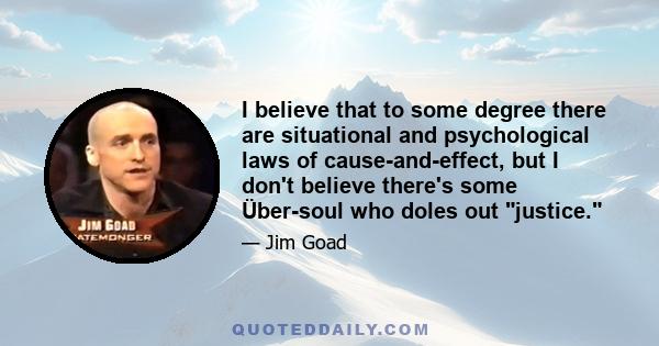 I believe that to some degree there are situational and psychological laws of cause-and-effect, but I don't believe there's some Über-soul who doles out justice.