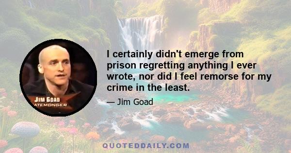 I certainly didn't emerge from prison regretting anything I ever wrote, nor did I feel remorse for my crime in the least.